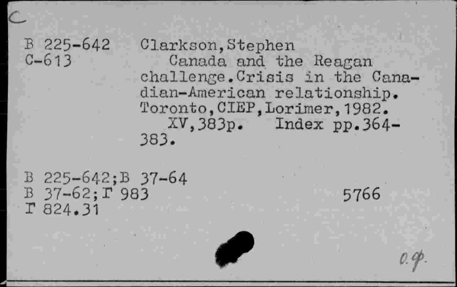 ﻿B 225-642 Clarkson,Stephen
C-613	Canada and the Reagan
challenge.Crisis in the Cana dian-American relationship. Toronto,CIEP,Lorimer,1982.
XV,383p. Index pp.364-383.
B 225-642;B 37-64
B 37-62;T 983	5766
T 824.31